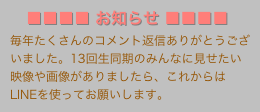 　■■■■ お知らせ ■■■■
毎年たくさんのコメント返信ありがとうございました。13回生同期のみんなに見せたい映像や画像がありましたら、これからはLINEを使ってお願いします。
